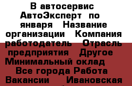 В автосервис "АвтоЭксперт" по 9 января › Название организации ­ Компания-работодатель › Отрасль предприятия ­ Другое › Минимальный оклад ­ 1 - Все города Работа » Вакансии   . Ивановская обл.